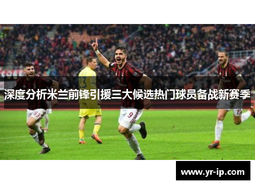 深度分析米兰前锋引援三大候选热门球员备战新赛季
