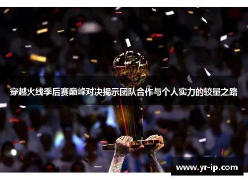 穿越火线季后赛巅峰对决揭示团队合作与个人实力的较量之路