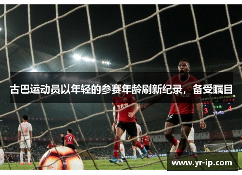古巴运动员以年轻的参赛年龄刷新纪录，备受瞩目