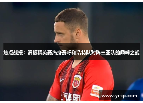 焦点战报：滑板精英赛热身赛呼和浩特队对阵三亚队的巅峰之战