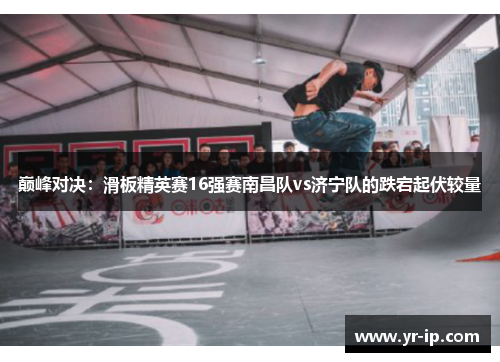 巅峰对决：滑板精英赛16强赛南昌队vs济宁队的跌宕起伏较量